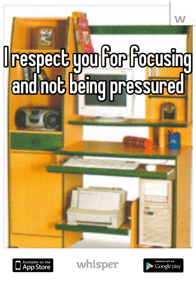 I respect you for focusing and not being pressured