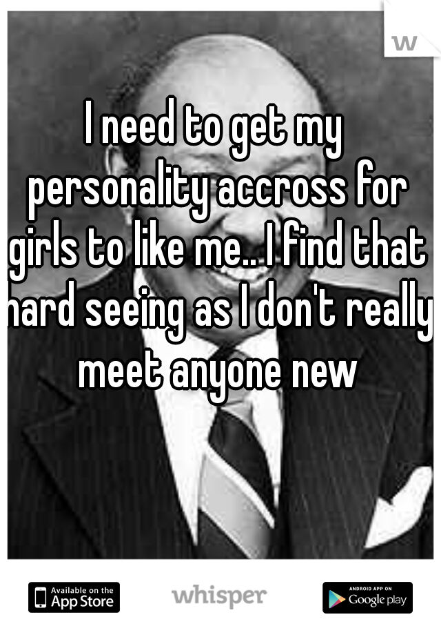 I need to get my personality accross for girls to like me.. I find that hard seeing as I don't really meet anyone new