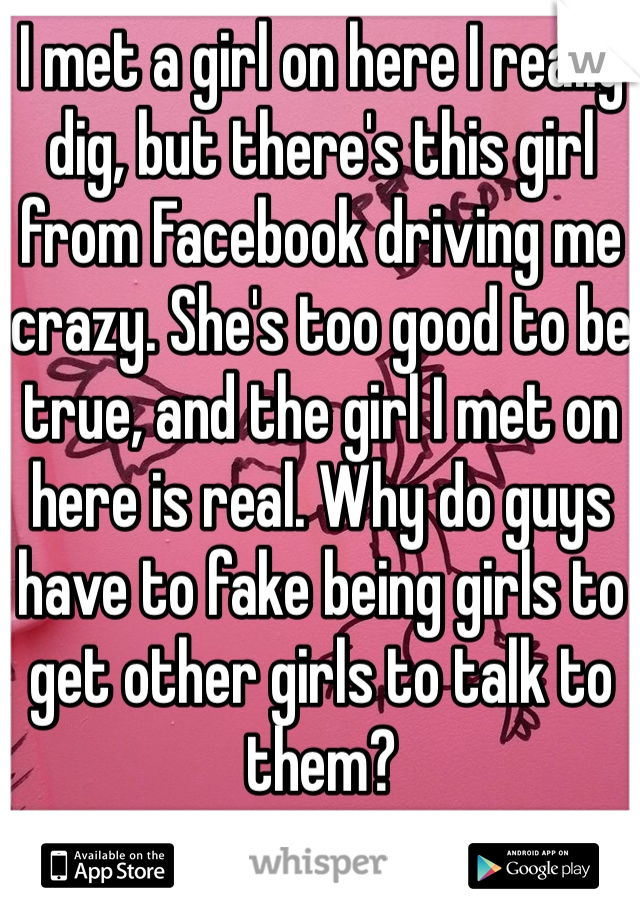 I met a girl on here I really dig, but there's this girl from Facebook driving me crazy. She's too good to be true, and the girl I met on here is real. Why do guys have to fake being girls to get other girls to talk to them?