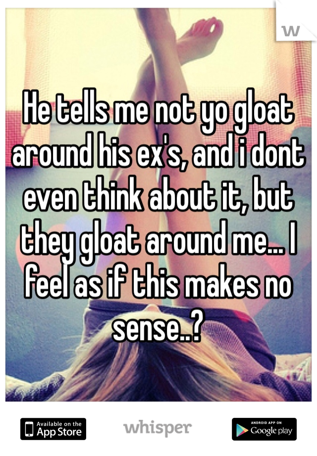 He tells me not yo gloat around his ex's, and i dont even think about it, but they gloat around me... I feel as if this makes no sense..?