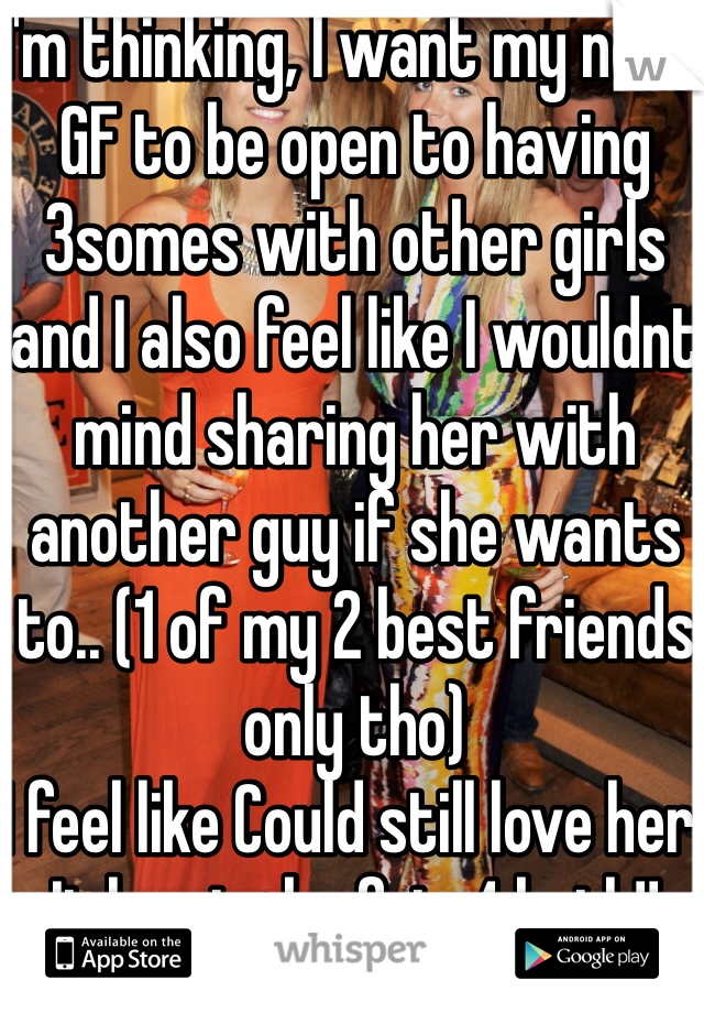 I'm thinking, I want my next GF to be open to having 3somes with other girls and I also feel like I wouldnt mind sharing her with another guy if she wants to.. (1 of my 2 best friends only tho)
I feel like Could still love her. It has to be fair 4 both!!
