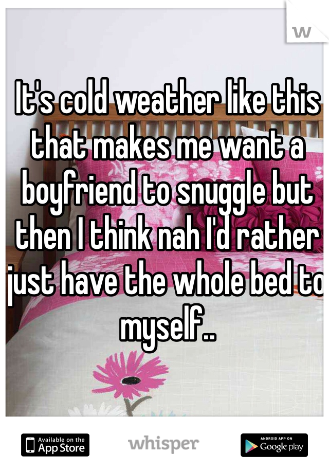 It's cold weather like this that makes me want a boyfriend to snuggle but then I think nah I'd rather just have the whole bed to myself.. 