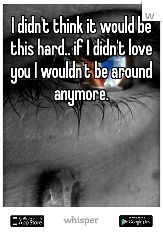 I didn't think it would be this hard.. if I didn't love you I wouldn't be around anymore. 