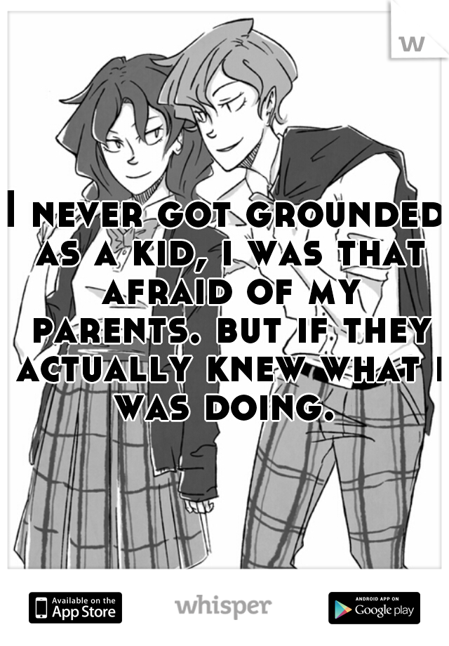 I never got grounded as a kid, i was that afraid of my parents. but if they actually knew what i was doing. 