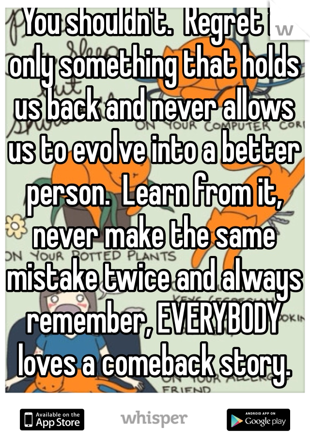 You shouldn't.  Regret is only something that holds us back and never allows us to evolve into a better person.  Learn from it, never make the same mistake twice and always remember, EVERYBODY loves a comeback story.