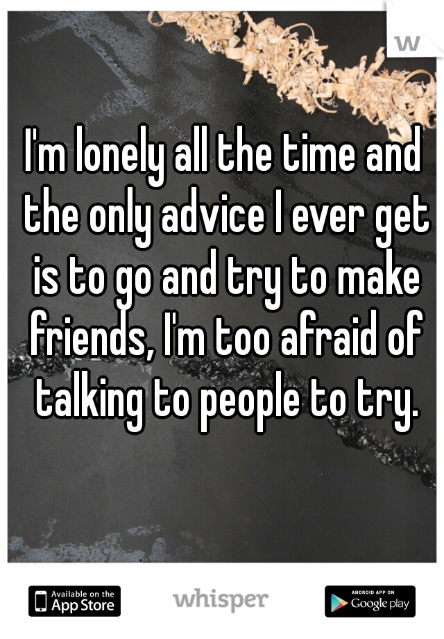 I'm lonely all the time and the only advice I ever get is to go and try to make friends, I'm too afraid of talking to people to try.