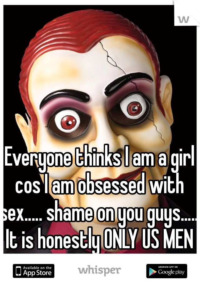 Everyone thinks I am a girl cos I am obsessed with sex..... shame on you guys..... It is honestly ONLY US MEN