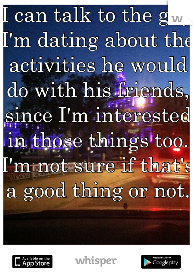I can talk to the guy I'm dating about the activities he would do with his friends, since I'm interested in those things too. I'm not sure if that's a good thing or not. 