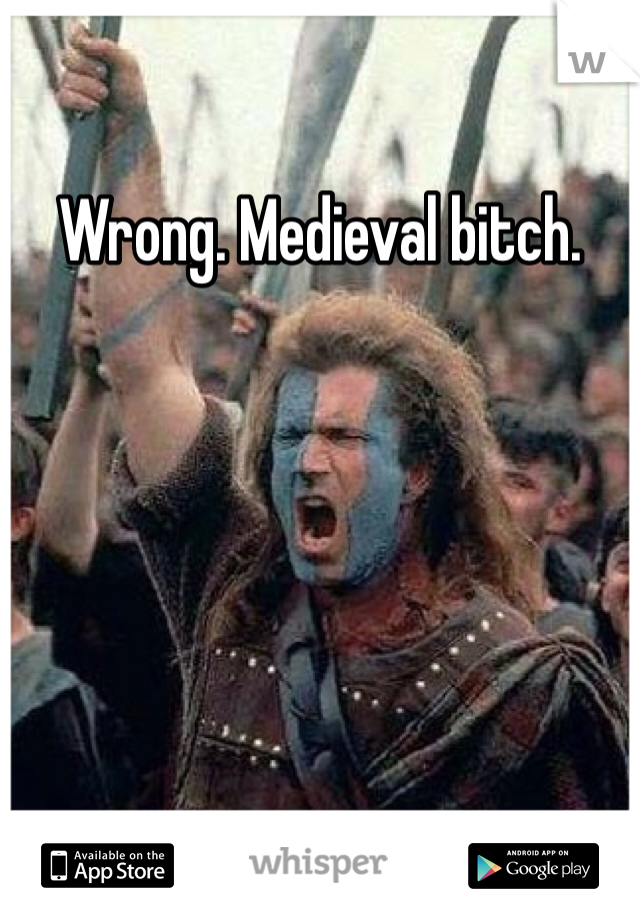 Wrong. Medieval bitch.
