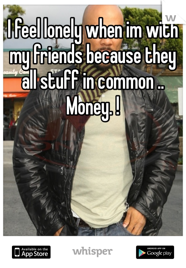 I feel lonely when im with my friends because they all stuff in common .. Money. !  