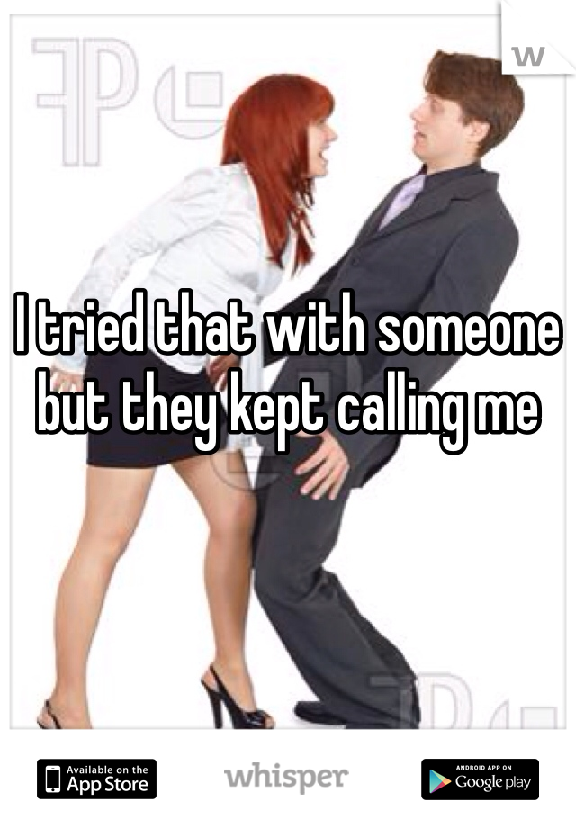 I tried that with someone but they kept calling me 