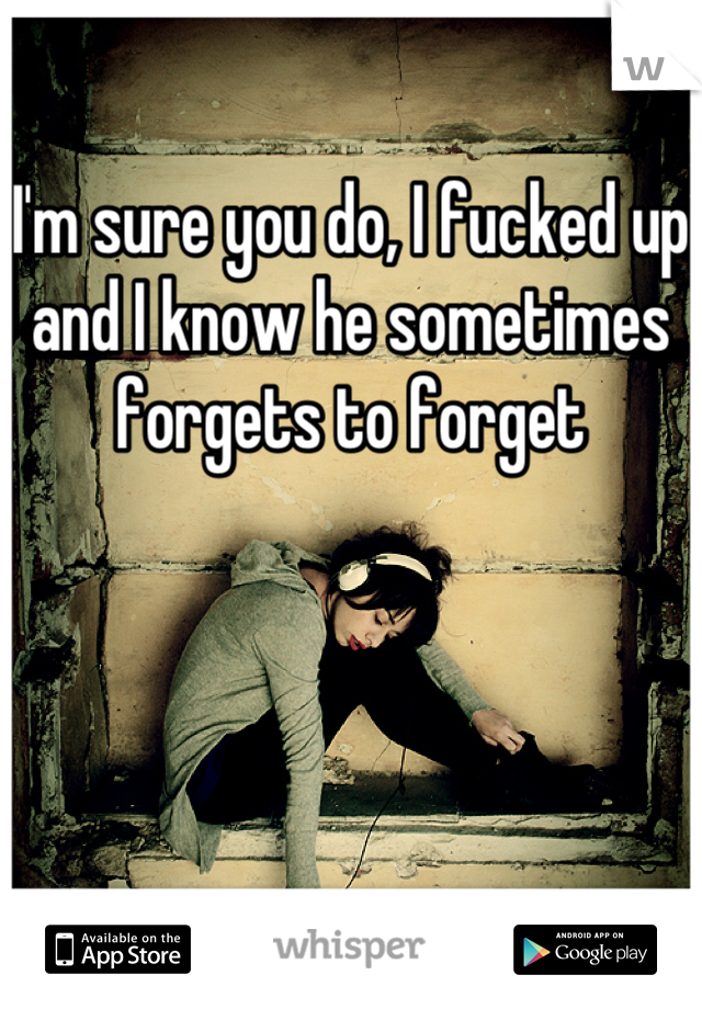 I'm sure you do, I fucked up and I know he sometimes forgets to forget