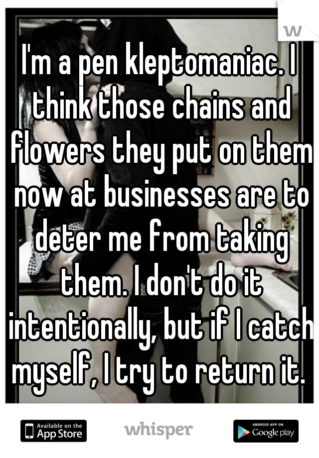 I'm a pen kleptomaniac. I think those chains and flowers they put on them now at businesses are to deter me from taking them. I don't do it intentionally, but if I catch myself, I try to return it. 