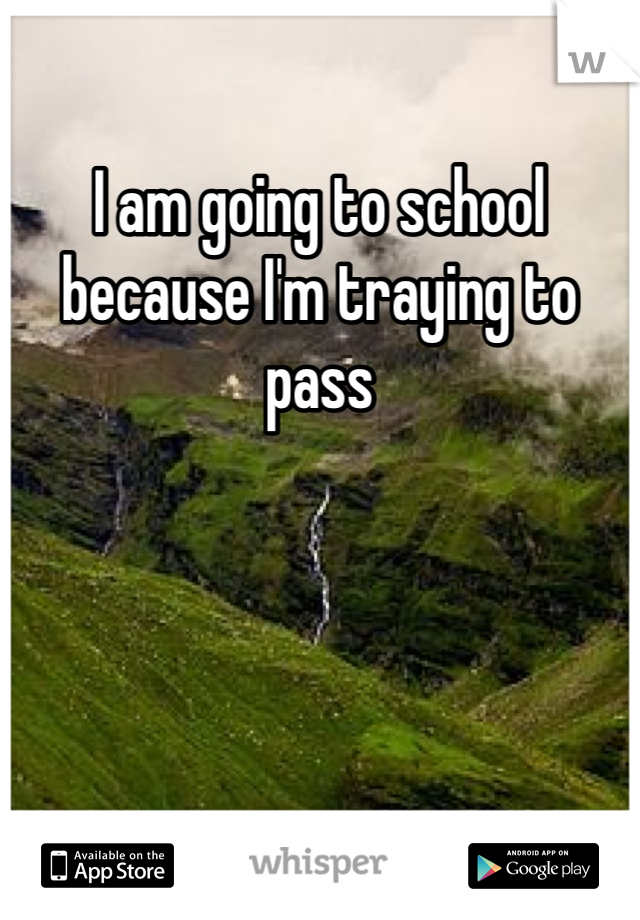 I am going to school because I'm traying to pass