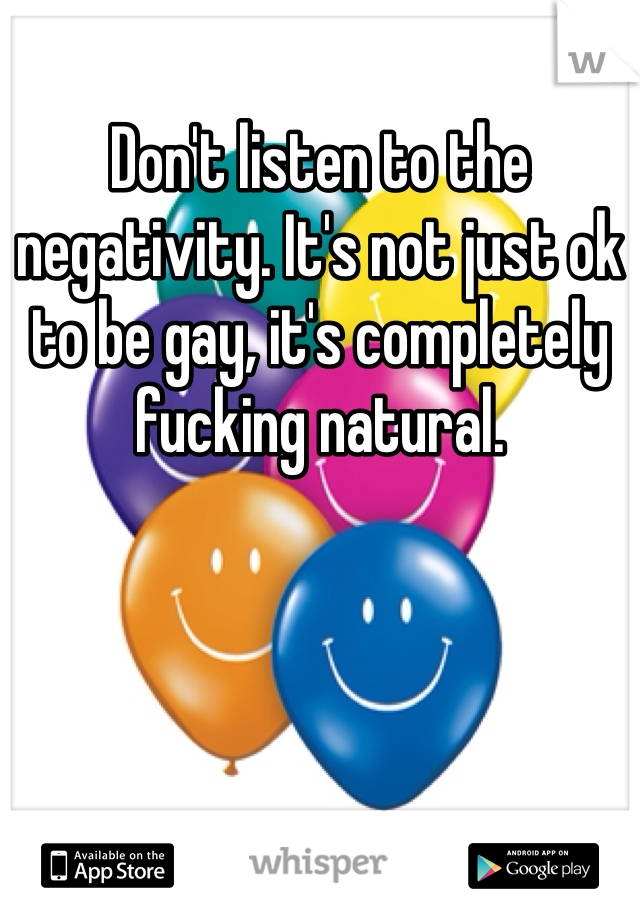 Don't listen to the negativity. It's not just ok to be gay, it's completely fucking natural.