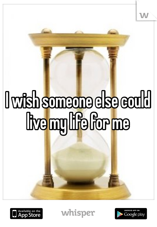 I wish someone else could live my life for me 