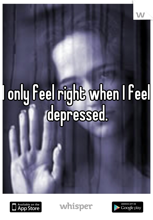 I only feel right when I feel depressed.