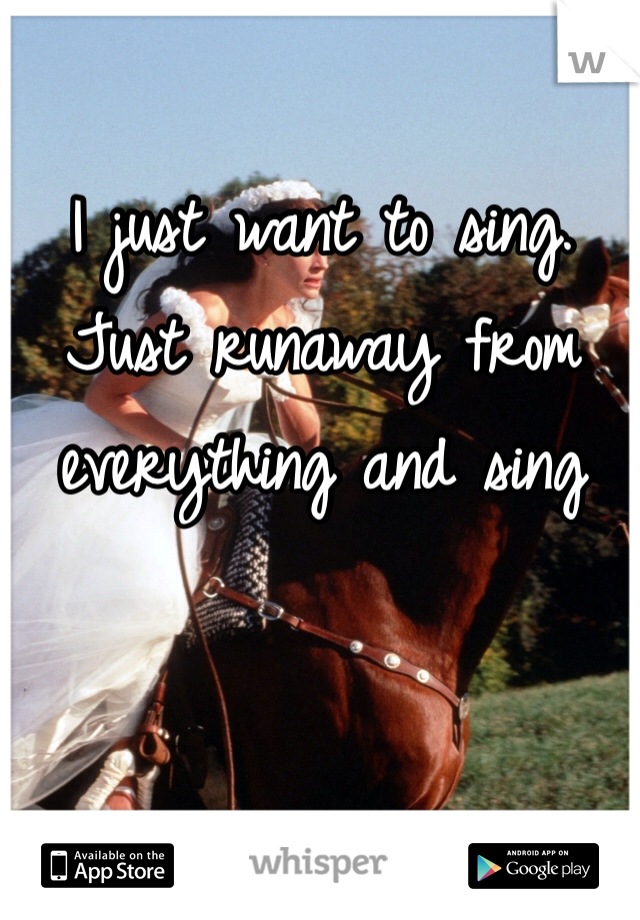 I just want to sing. Just runaway from everything and sing 