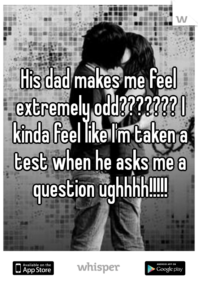 His dad makes me feel extremely odd??????? I kinda feel like I'm taken a test when he asks me a question ughhhh!!!!!