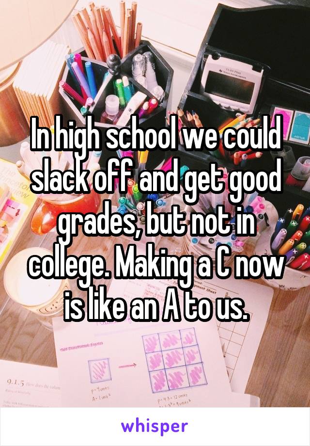 In high school we could slack off and get good grades, but not in college. Making a C now is like an A to us.
