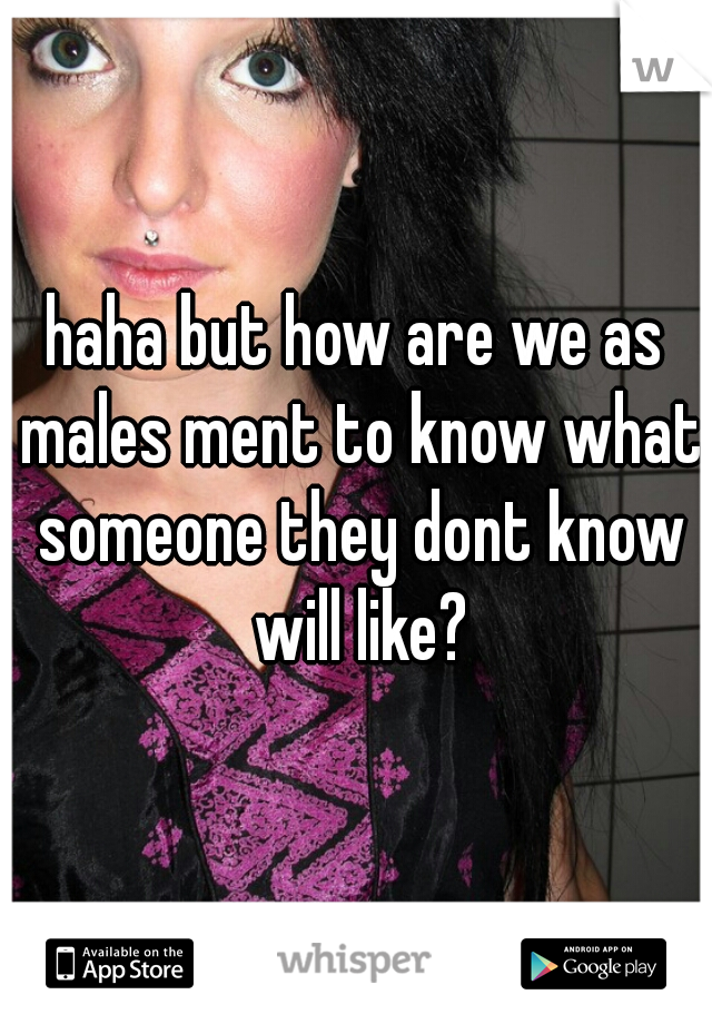 haha but how are we as males ment to know what someone they dont know will like?