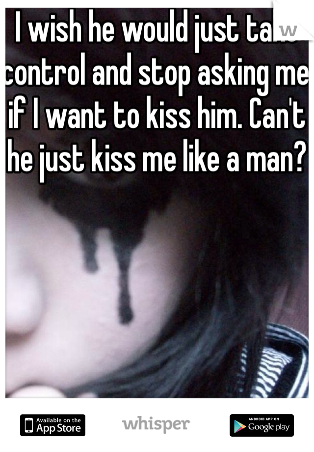 I wish he would just take control and stop asking me if I want to kiss him. Can't he just kiss me like a man?