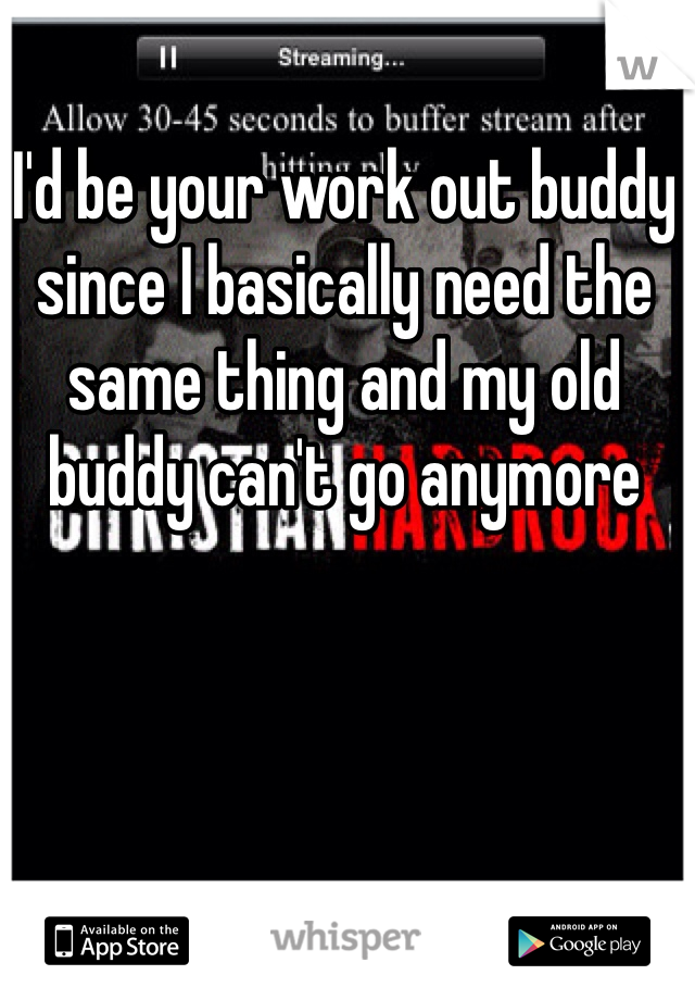 I'd be your work out buddy since I basically need the same thing and my old buddy can't go anymore 