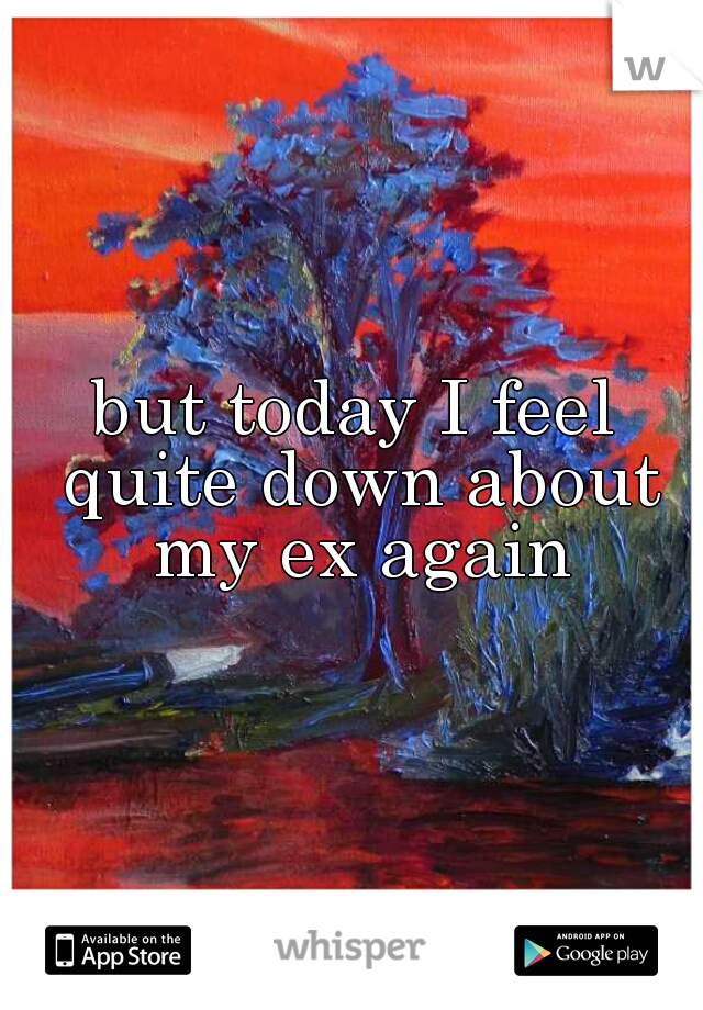 but today I feel quite down about my ex again