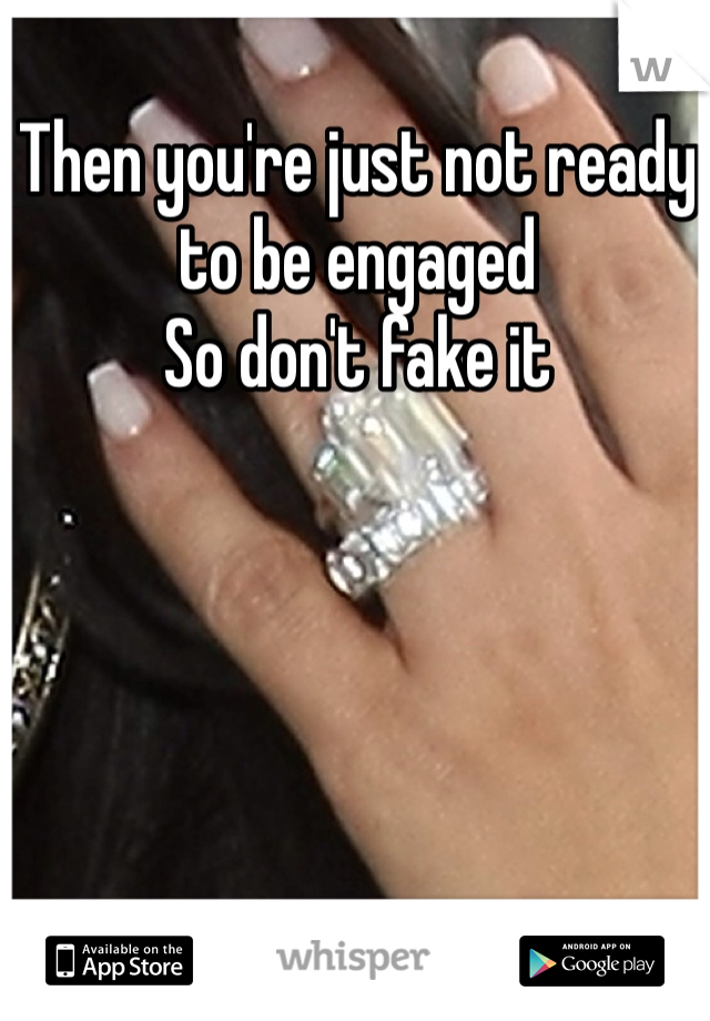 Then you're just not ready to be engaged
So don't fake it