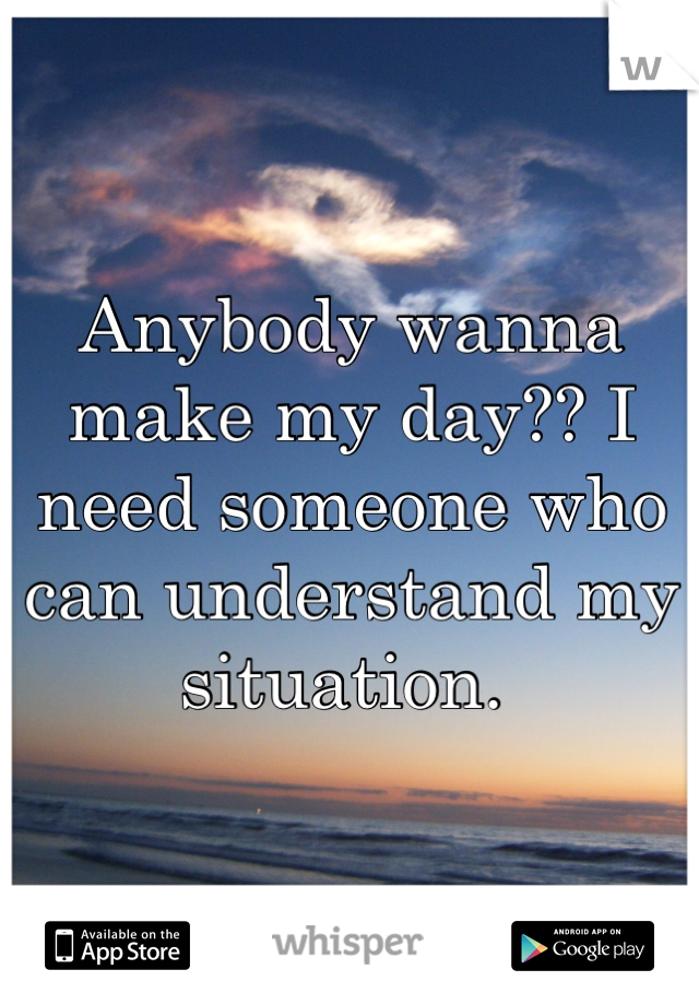 Anybody wanna make my day?? I need someone who can understand my situation. 