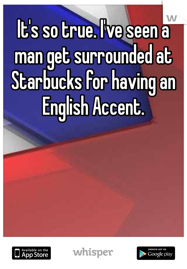 It's so true. I've seen a man get surrounded at Starbucks for having an English Accent. 