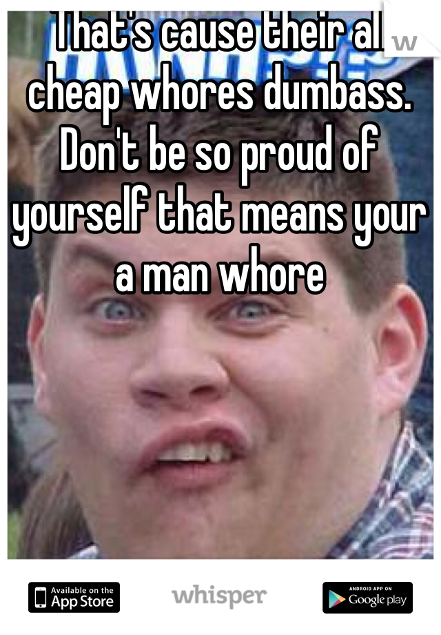 That's cause their all cheap whores dumbass. Don't be so proud of yourself that means your a man whore