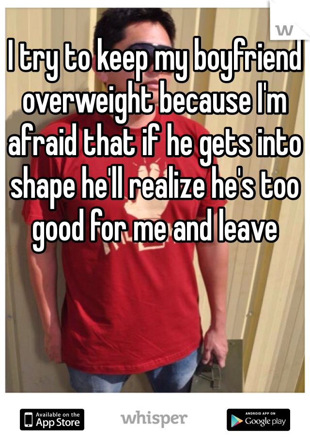 I try to keep my boyfriend overweight because I'm afraid that if he gets into shape he'll realize he's too good for me and leave