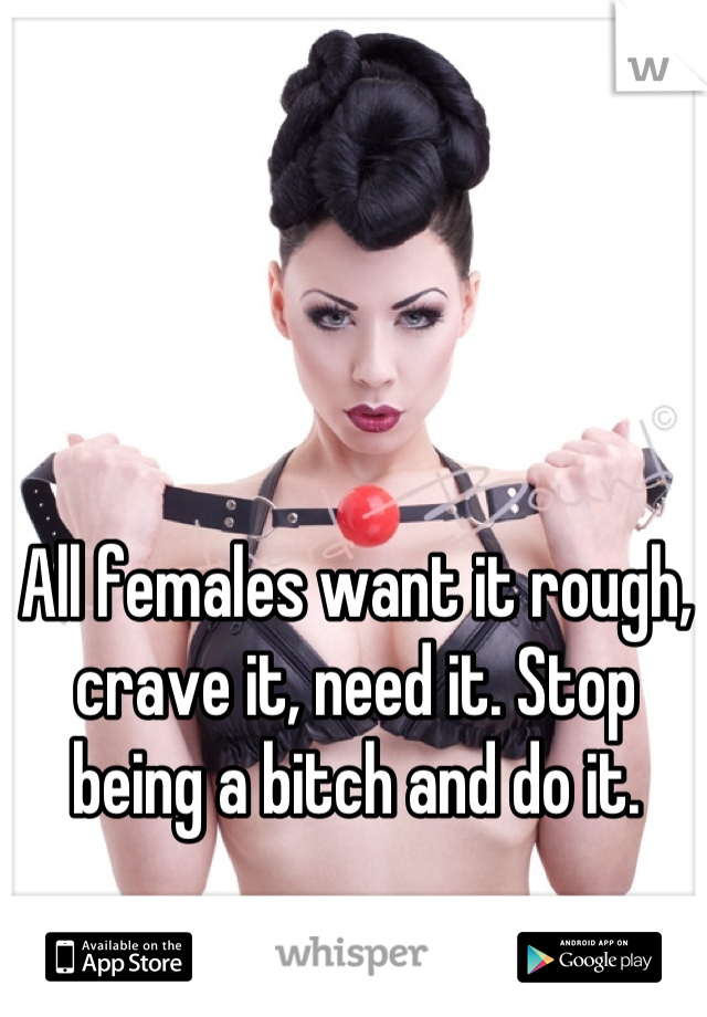 All females want it rough, crave it, need it. Stop being a bitch and do it.