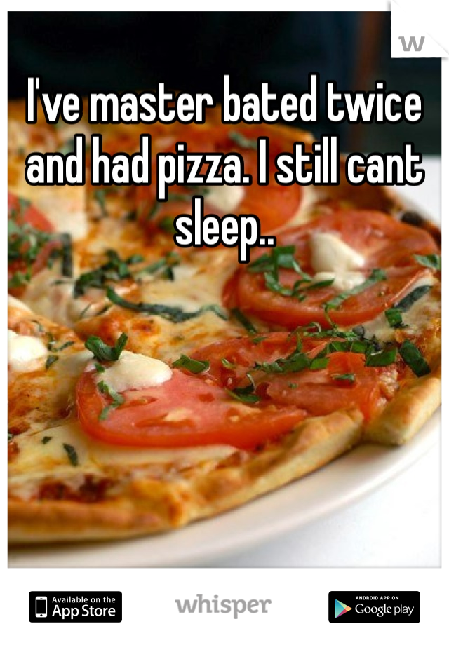 I've master bated twice and had pizza. I still cant sleep.. 