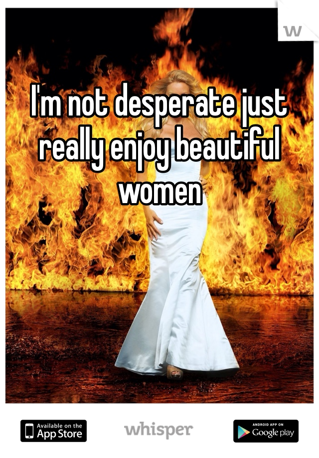I'm not desperate just really enjoy beautiful women