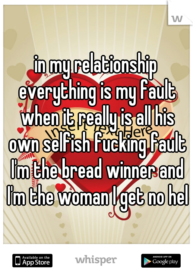 in my relationship everything is my fault when it really is all his own selfish fucking fault I'm the bread winner and I'm the woman I get no help
