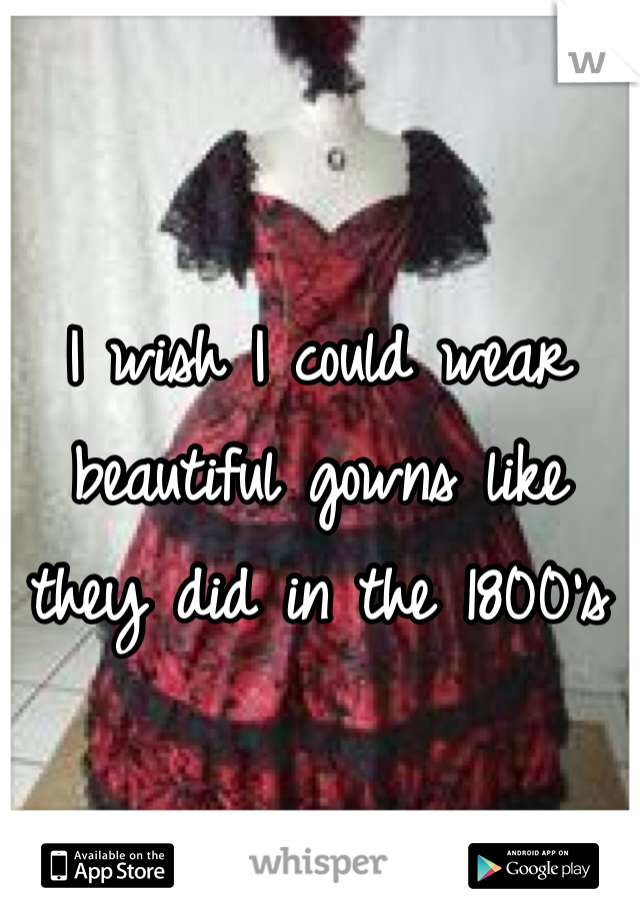 I wish I could wear beautiful gowns like they did in the 1800's