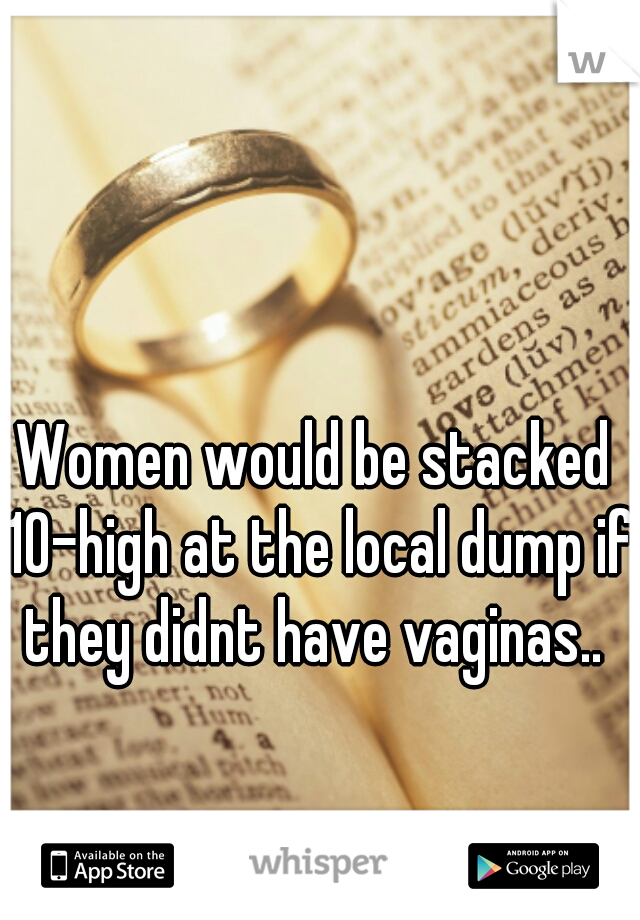 Women would be stacked 10-high at the local dump if they didnt have vaginas.. 
