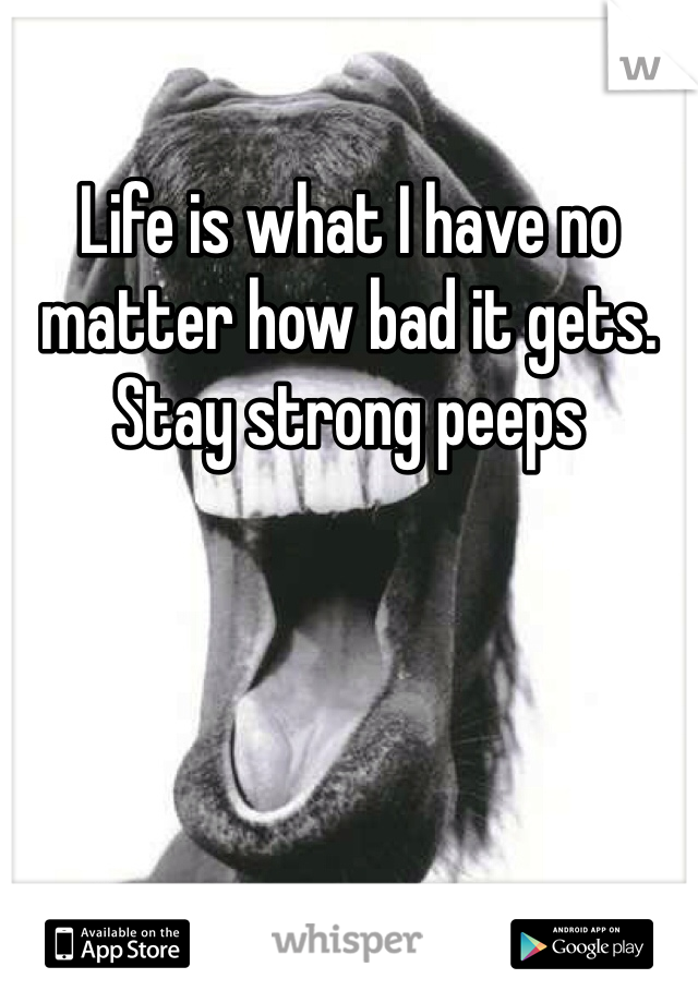Life is what I have no matter how bad it gets. Stay strong peeps
