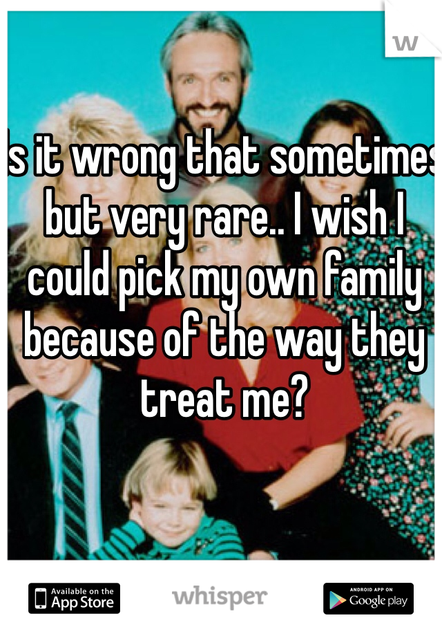 Is it wrong that sometimes but very rare.. I wish I could pick my own family because of the way they treat me? 