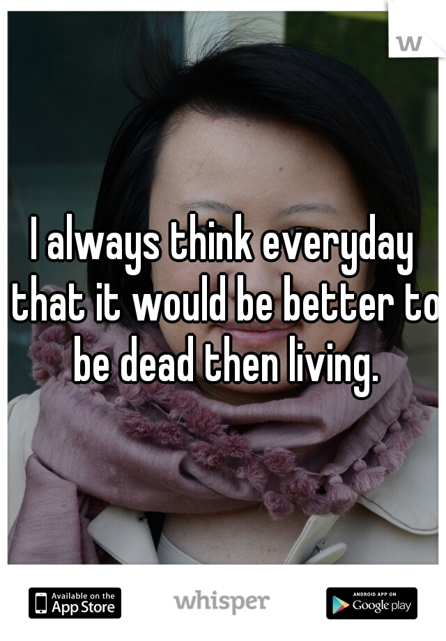 I always think everyday that it would be better to be dead then living.
 