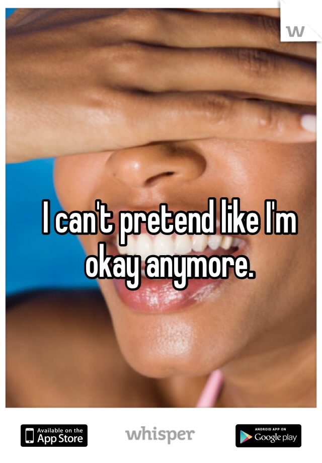 I can't pretend like I'm okay anymore. 