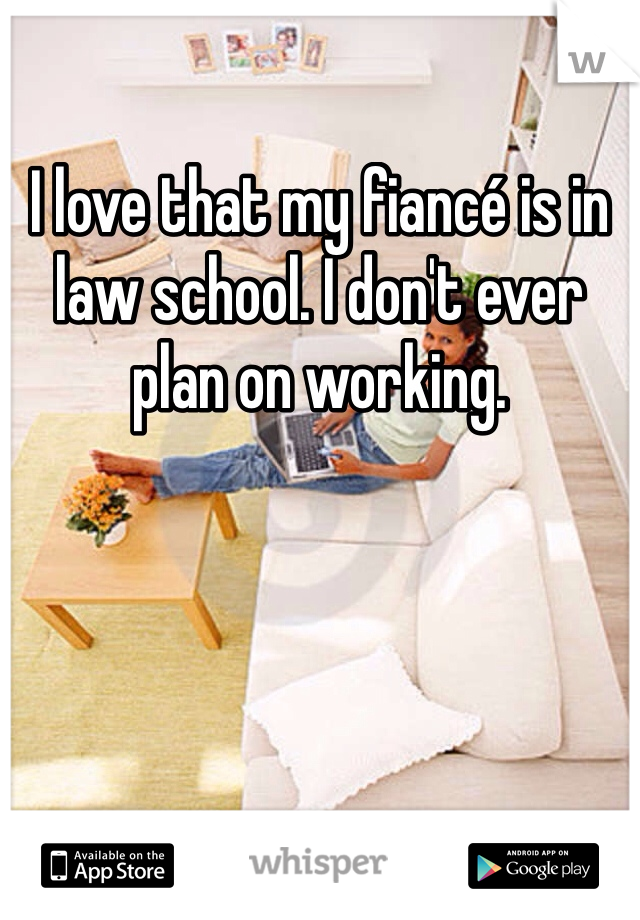 I love that my fiancé is in law school. I don't ever plan on working. 