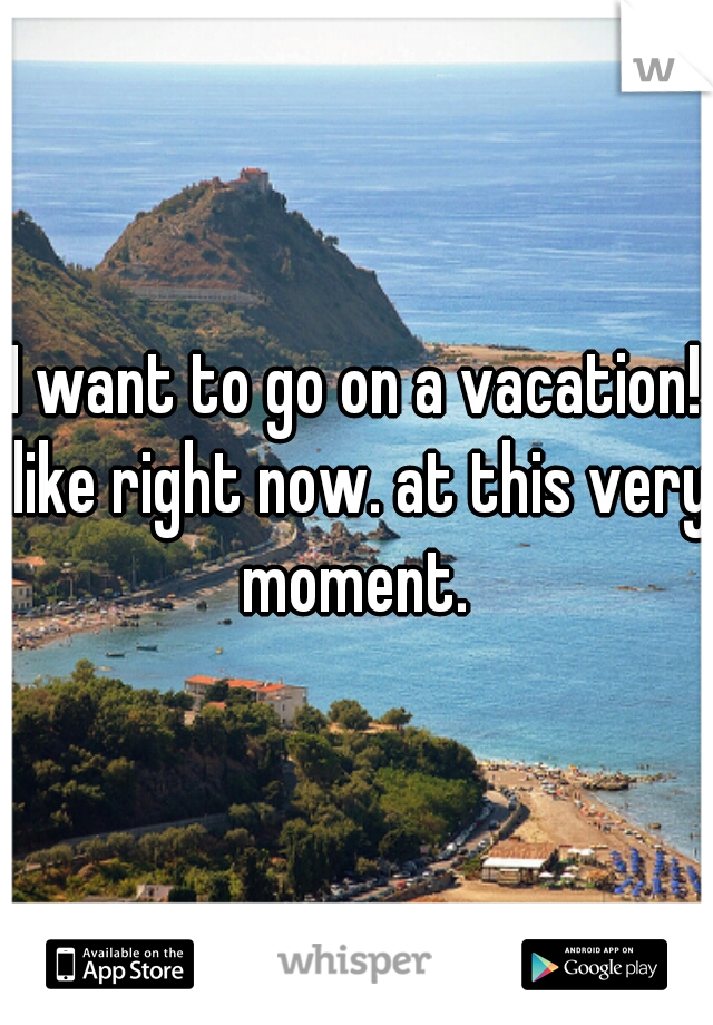 I want to go on a vacation! like right now. at this very moment. 