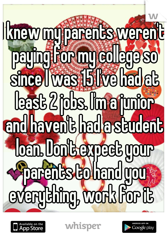 I knew my parents weren't paying for my college so since I was 15 I've had at least 2 jobs. I'm a junior and haven't had a student loan. Don't expect your parents to hand you everything, work for it  