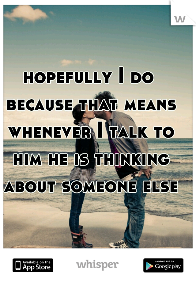 hopefully I do because that means whenever I talk to him he is thinking about someone else