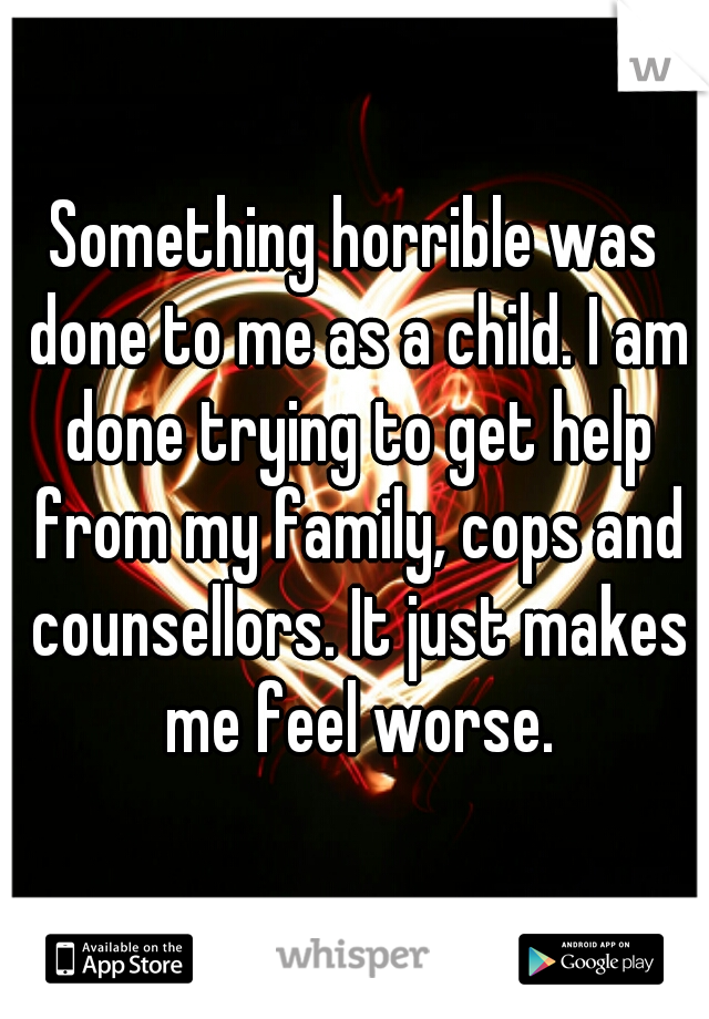 Something horrible was done to me as a child. I am done trying to get help from my family, cops and counsellors. It just makes me feel worse.