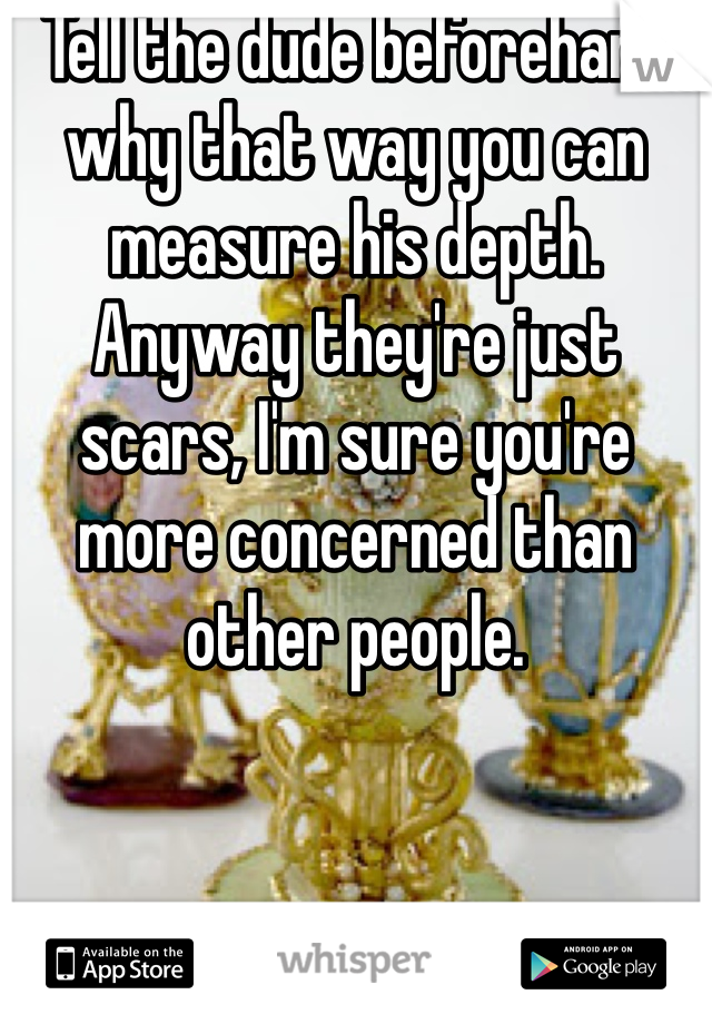 Tell the dude beforehand why that way you can measure his depth. Anyway they're just scars, I'm sure you're more concerned than other people.