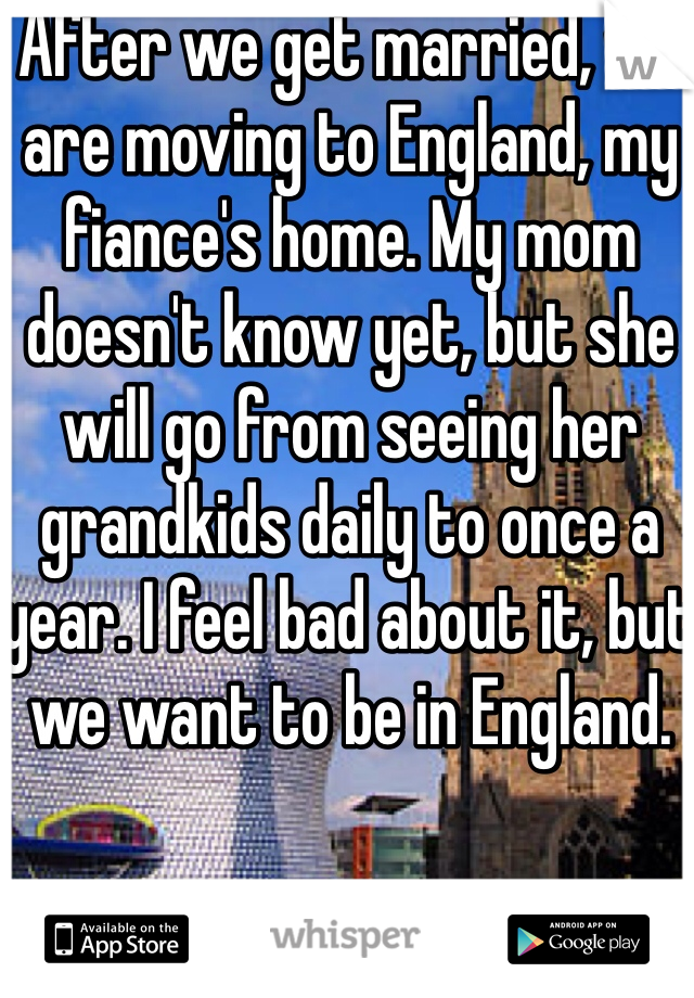 After we get married, we are moving to England, my fiance's home. My mom doesn't know yet, but she will go from seeing her grandkids daily to once a year. I feel bad about it, but we want to be in England. 